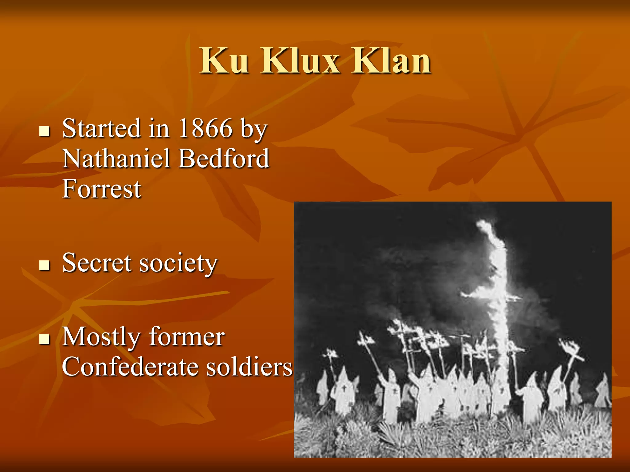 Ku Klux Klan
 Started in 1866 by
Nathaniel Bedford
Forrest
 Secret society
 Mostly former
Confederate soldiers
 
