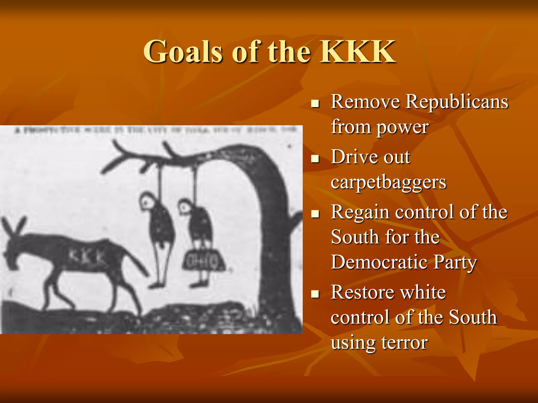 Goals of the KKK
 Remove Republicans
from power
 Drive out
carpetbaggers
 Regain control of the
South for the
Democratic Party
 Restore white
control of the South
using terror
 