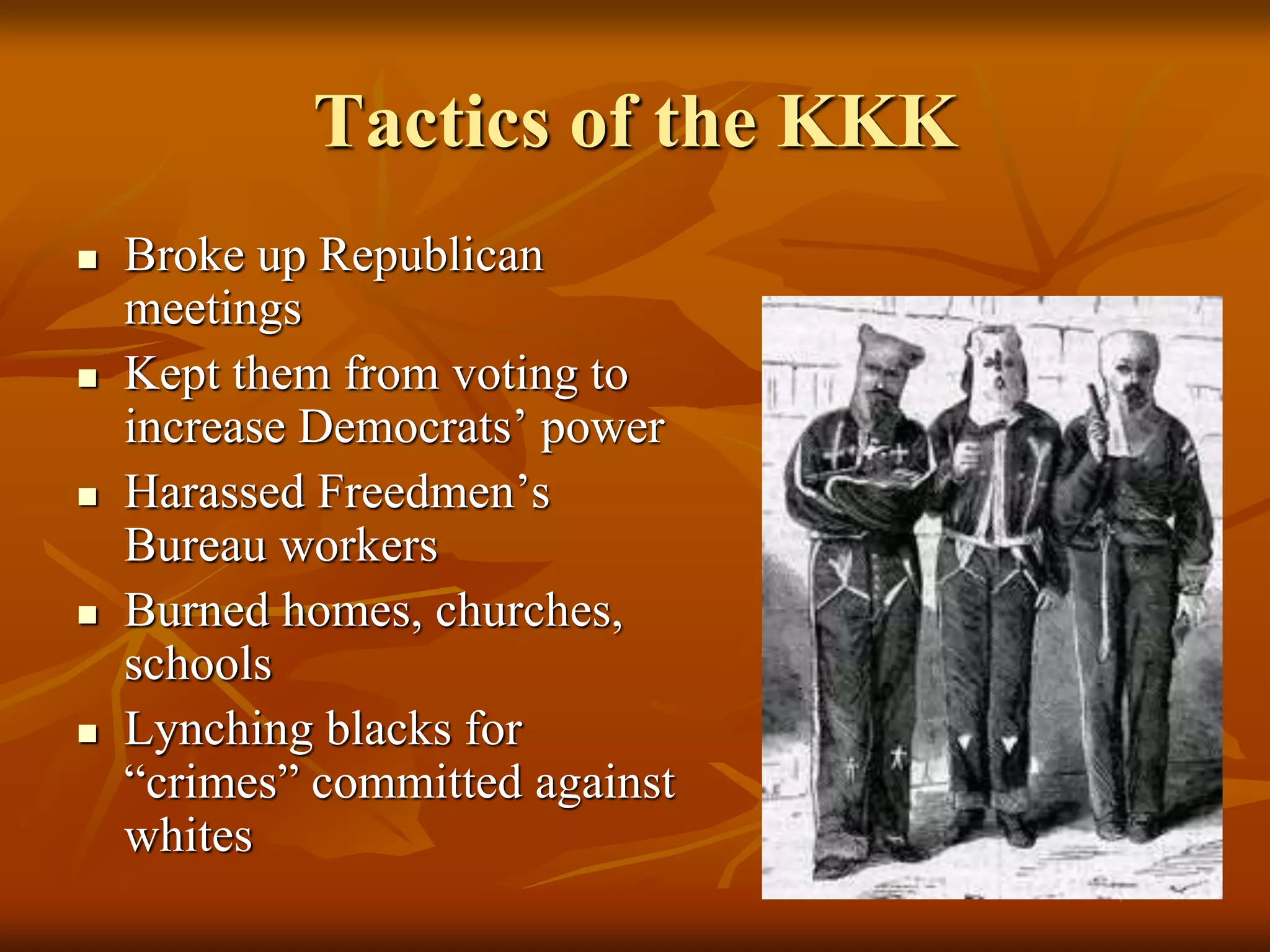Tactics of the KKK
 Broke up Republican
meetings
 Kept them from voting to
increase Democrats’ power
 Harassed Freedmen’s
Bureau workers
 Burned homes, churches,
schools
 Lynching blacks for
“crimes” committed against
whites
 
