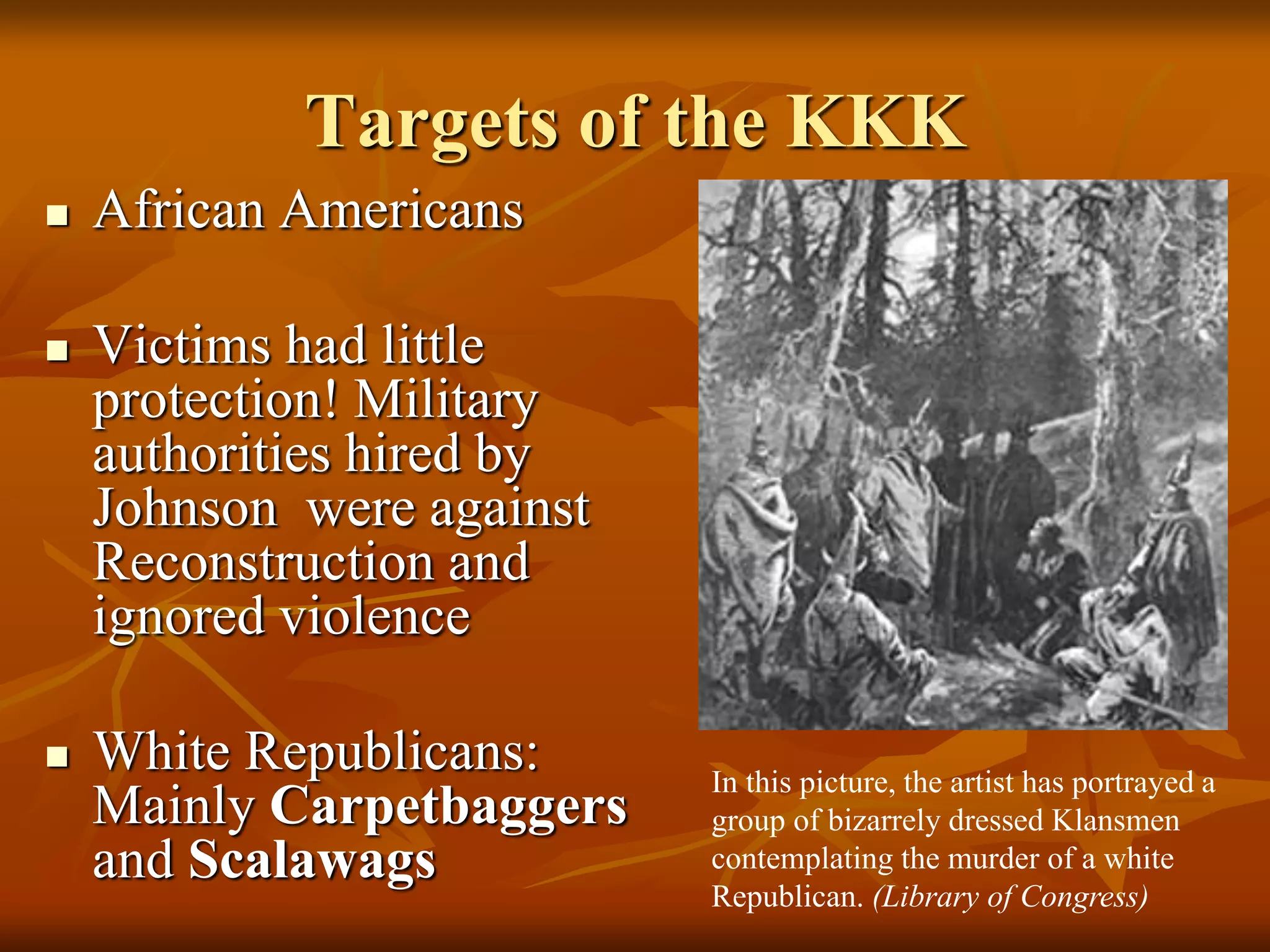 Targets of the KKK
In this picture, the artist has portrayed a
group of bizarrely dressed Klansmen
contemplating the murder of a white
Republican. (Library of Congress)
 African Americans
 Victims had little
protection! Military
authorities hired by
Johnson were against
Reconstruction and
ignored violence
 White Republicans:
Mainly Carpetbaggers
and Scalawags
 