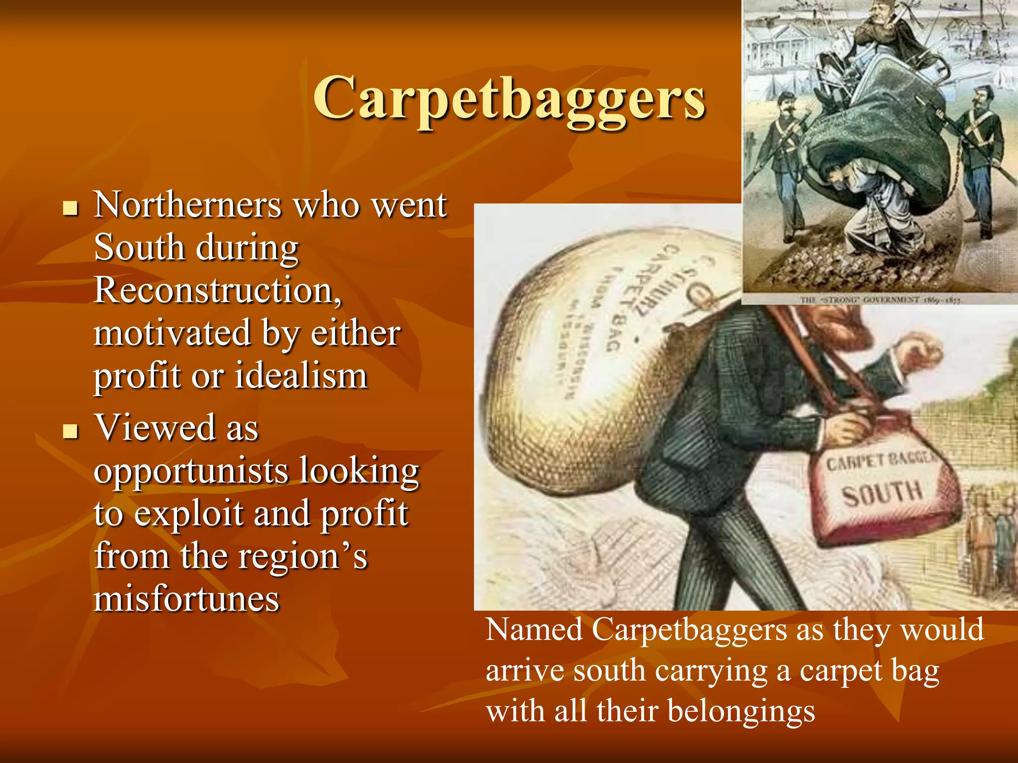 Carpetbaggers
 Northerners who went
South during
Reconstruction,
motivated by either
profit or idealism
 Viewed as
opportunists looking
to exploit and profit
from the region’s
misfortunes
Named Carpetbaggers as they would
arrive south carrying a carpet bag
with all their belongings
 