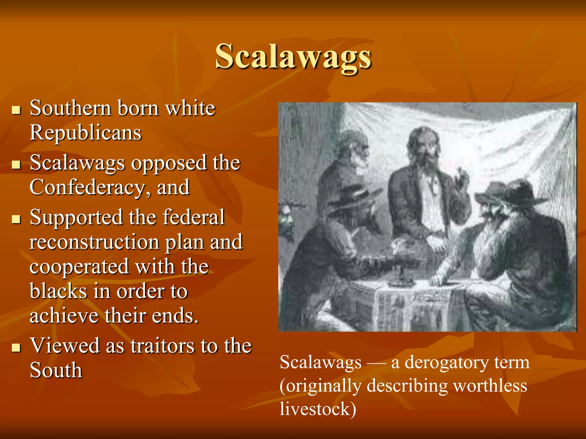 Scalawags
 Southern born white
Republicans
 Scalawags opposed the
Confederacy, and
 Supported the federal
reconstruction plan and
cooperated with the
blacks in order to
achieve their ends.
 Viewed as traitors to the
South Scalawags — a derogatory term
(originally describing worthless
livestock)
 