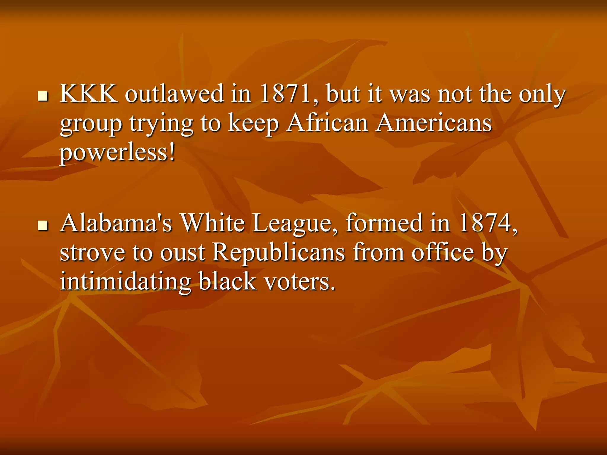  KKK outlawed in 1871, but it was not the only
group trying to keep African Americans
powerless!
 Alabama's White League, formed in 1874,
strove to oust Republicans from office by
intimidating black voters.
 