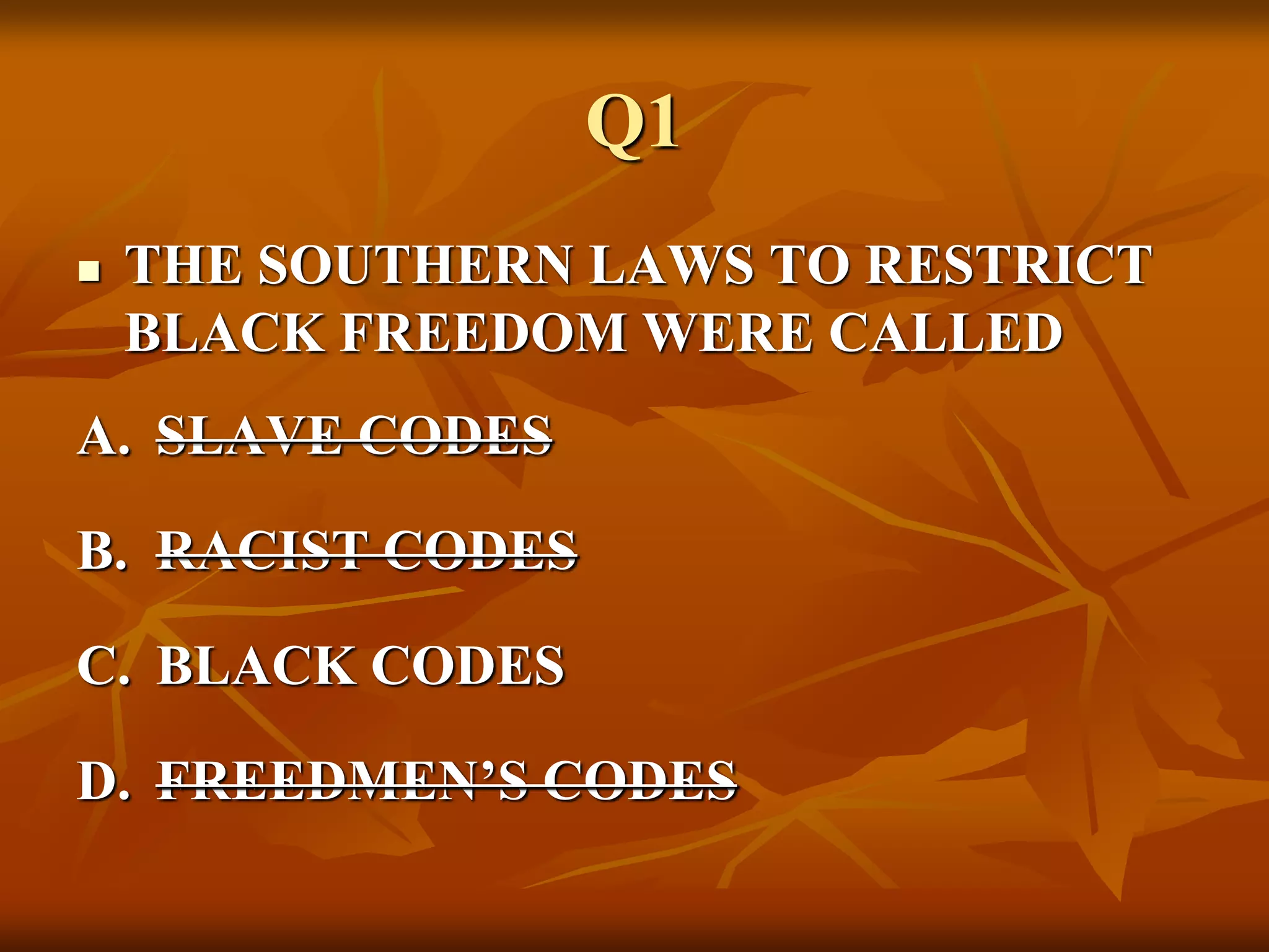 Q1
 THE SOUTHERN LAWS TO RESTRICT
BLACK FREEDOM WERE CALLED
A. SLAVE CODES
B. RACIST CODES
C. BLACK CODES
D. FREEDMEN’S CODES
 