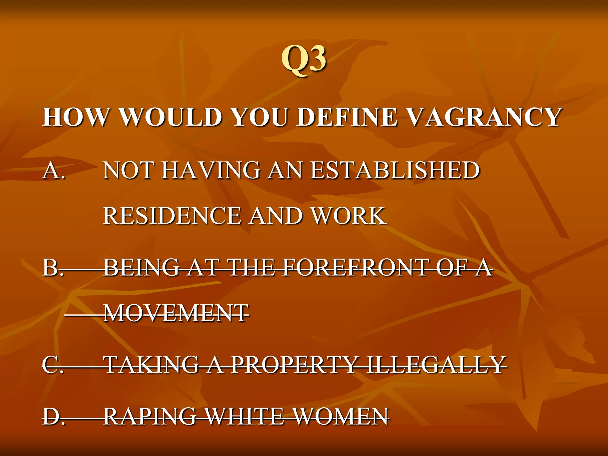 Q3
HOW WOULD YOU DEFINE VAGRANCY
A. NOT HAVING AN ESTABLISHED
RESIDENCE AND WORK
B. BEING AT THE FOREFRONT OF A
MOVEMENT
C. TAKING A PROPERTY ILLEGALLY
D. RAPING WHITE WOMEN
 