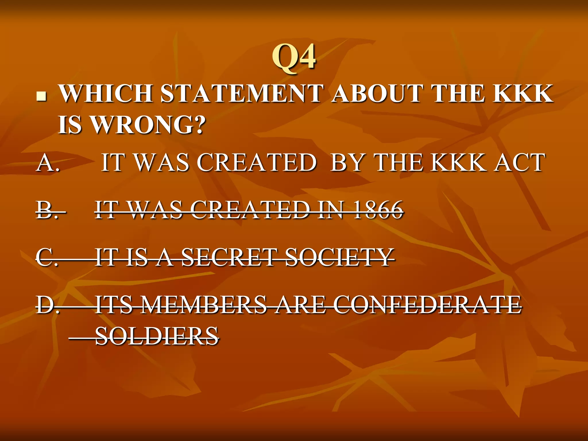 Q4
 WHICH STATEMENT ABOUT THE KKK
IS WRONG?
A. IT WAS CREATED BY THE KKK ACT
B. IT WAS CREATED IN 1866
C. IT IS A SECRET SOCIETY
D. ITS MEMBERS ARE CONFEDERATE
SOLDIERS
 