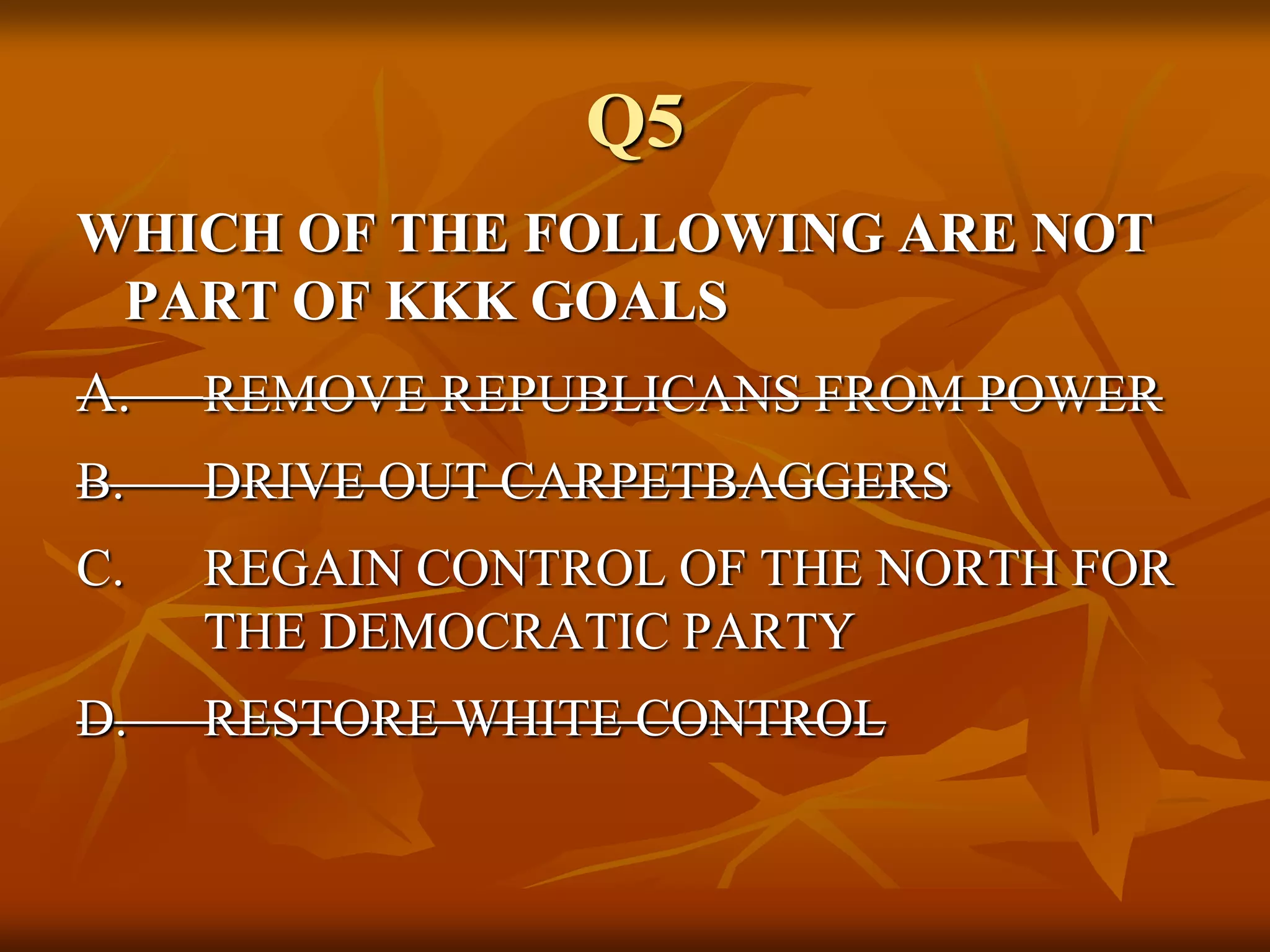 Q5
WHICH OF THE FOLLOWING ARE NOT
PART OF KKK GOALS
A. REMOVE REPUBLICANS FROM POWER
B. DRIVE OUT CARPETBAGGERS
C. REGAIN CONTROL OF THE NORTH FOR
THE DEMOCRATIC PARTY
D. RESTORE WHITE CONTROL
 