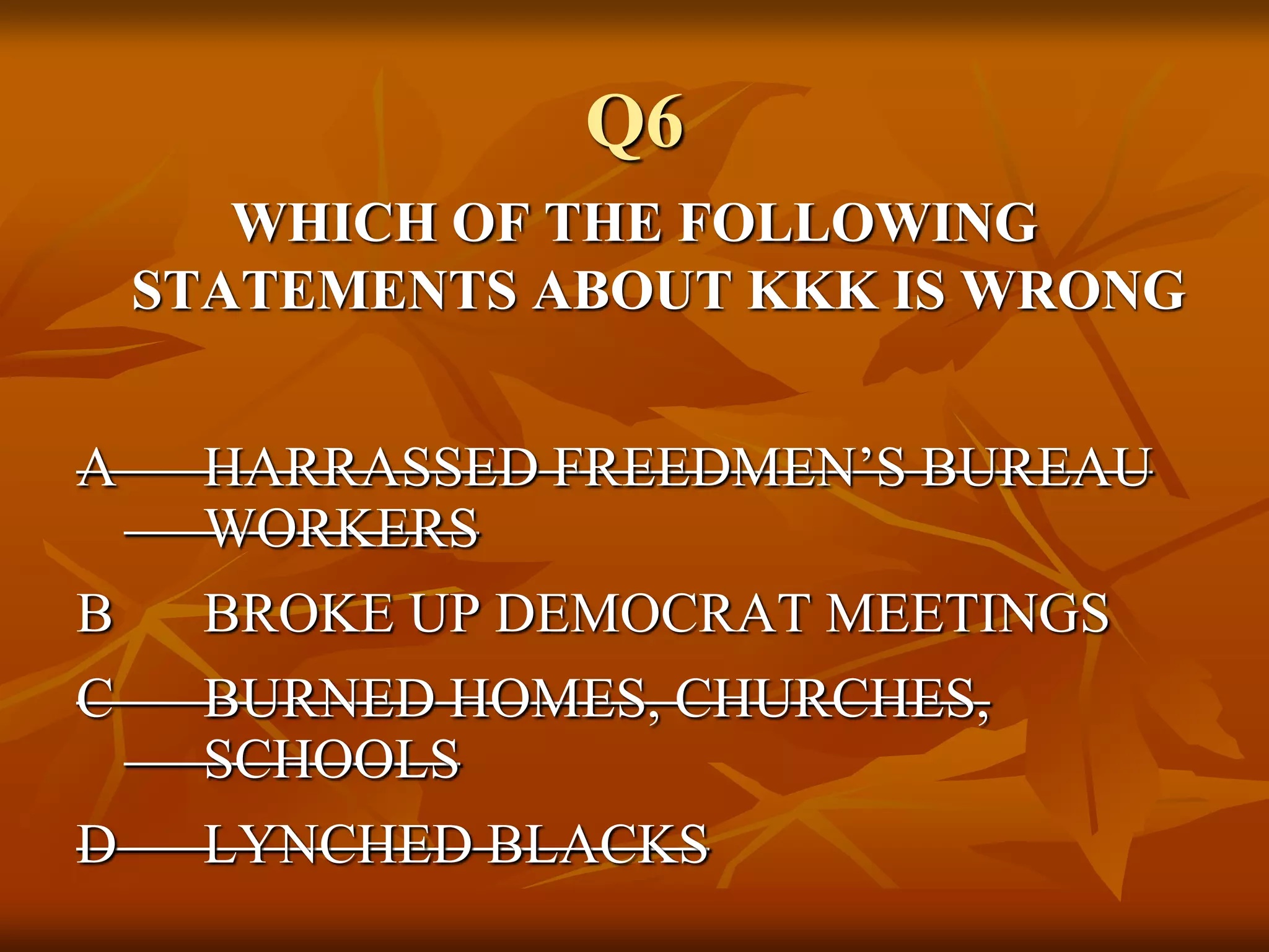 Q6
WHICH OF THE FOLLOWING
STATEMENTS ABOUT KKK IS WRONG
A HARRASSED FREEDMEN’S BUREAU
WORKERS
B BROKE UP DEMOCRAT MEETINGS
C BURNED HOMES, CHURCHES,
SCHOOLS
D LYNCHED BLACKS
 