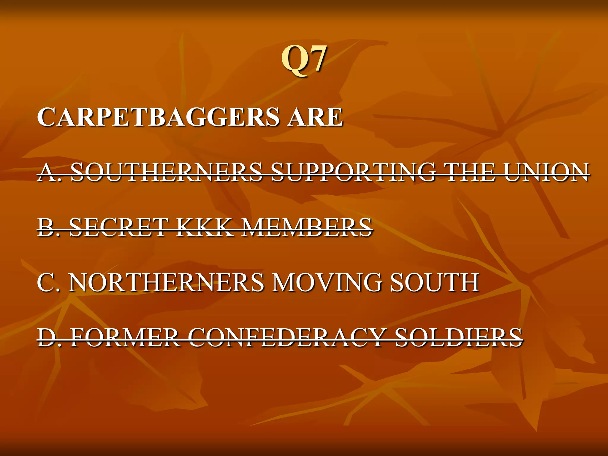 Q7
CARPETBAGGERS ARE
A. SOUTHERNERS SUPPORTING THE UNION
B. SECRET KKK MEMBERS
C. NORTHERNERS MOVING SOUTH
D. FORMER CONFEDERACY SOLDIERS
 