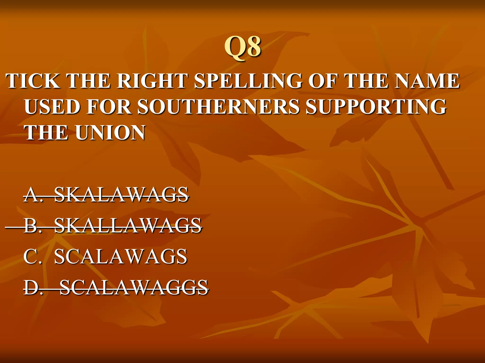 Q8
TICK THE RIGHT SPELLING OF THE NAME
USED FOR SOUTHERNERS SUPPORTING
THE UNION
A. SKALAWAGS
B. SKALLAWAGS
C. SCALAWAGS
D. SCALAWAGGS
 