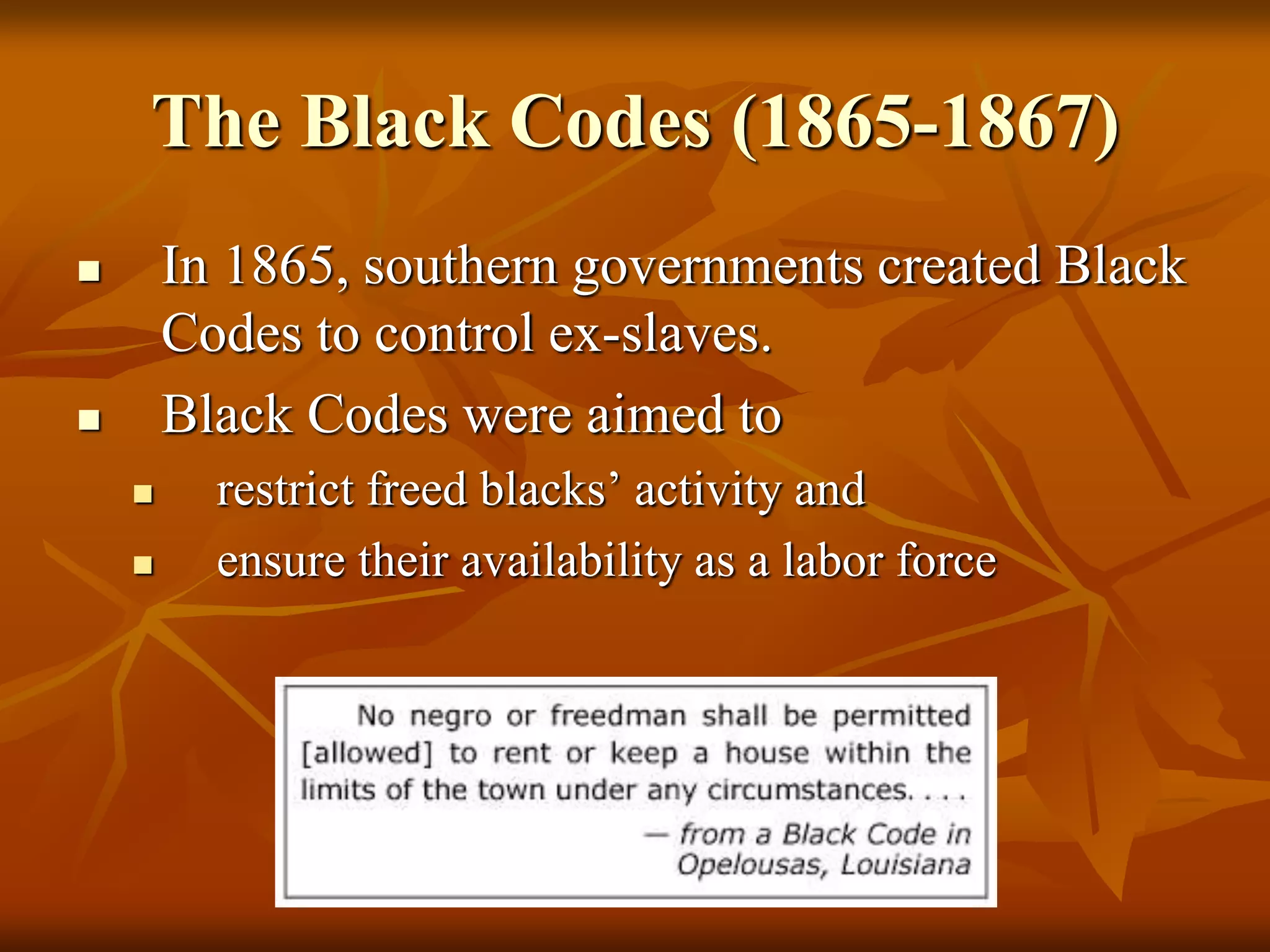 The Black Codes (1865-1867)
 In 1865, southern governments created Black
Codes to control ex-slaves.
 Black Codes were aimed to
 restrict freed blacks’ activity and
 ensure their availability as a labor force
 