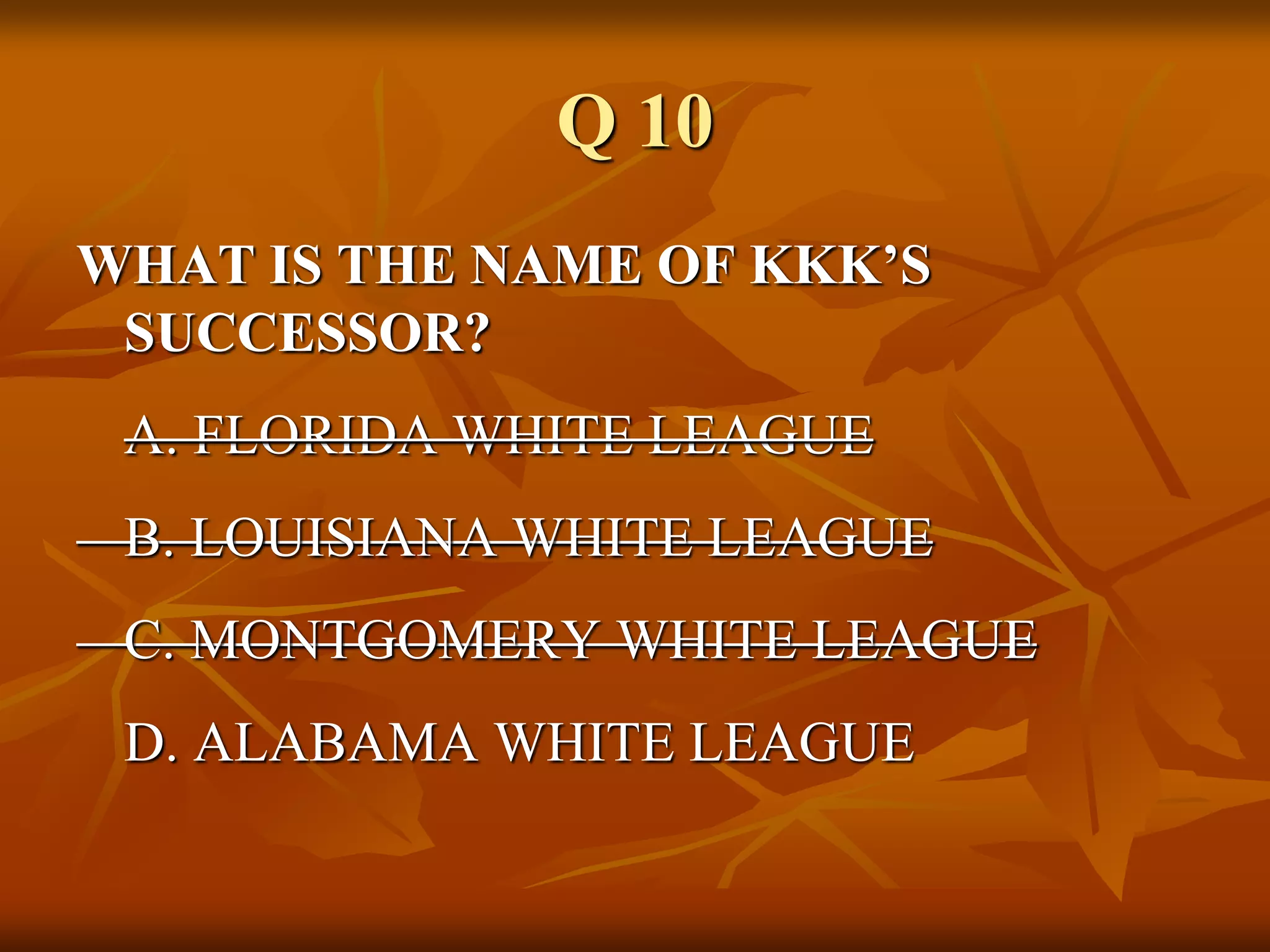 Q 10
WHAT IS THE NAME OF KKK’S
SUCCESSOR?
A. FLORIDA WHITE LEAGUE
B. LOUISIANA WHITE LEAGUE
C. MONTGOMERY WHITE LEAGUE
D. ALABAMA WHITE LEAGUE
 
