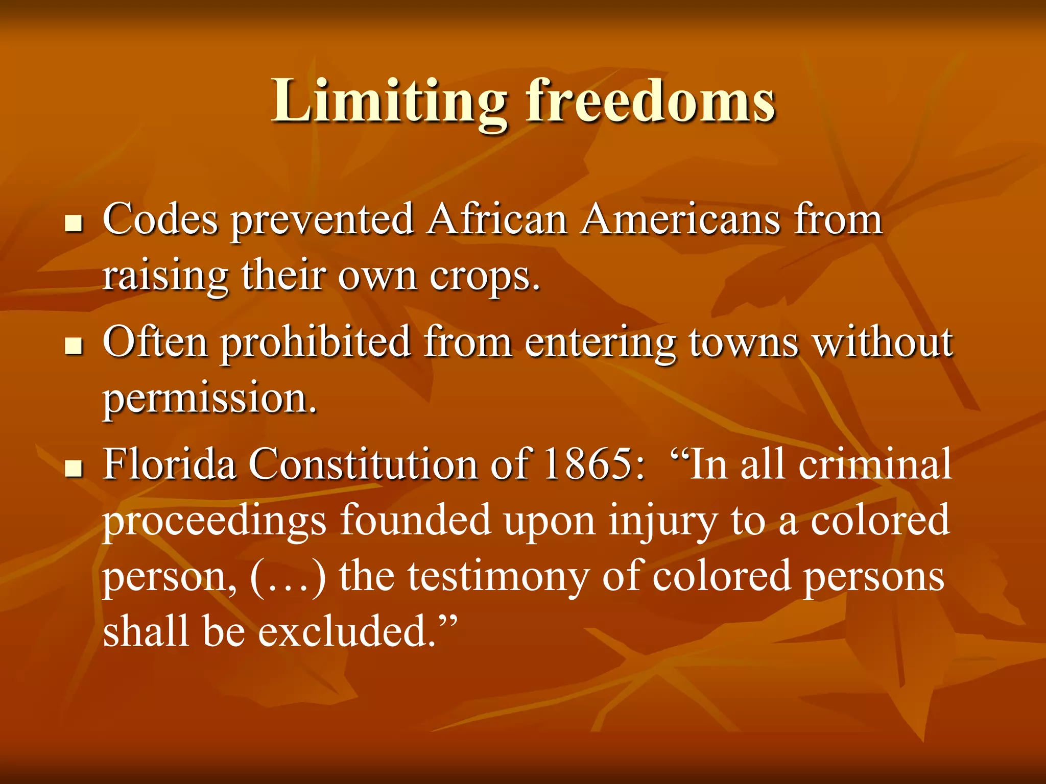 Limiting freedoms
 Codes prevented African Americans from
raising their own crops.
 Often prohibited from entering towns without
permission.
 Florida Constitution of 1865: “In all criminal
proceedings founded upon injury to a colored
person, (…) the testimony of colored persons
shall be excluded.”
 