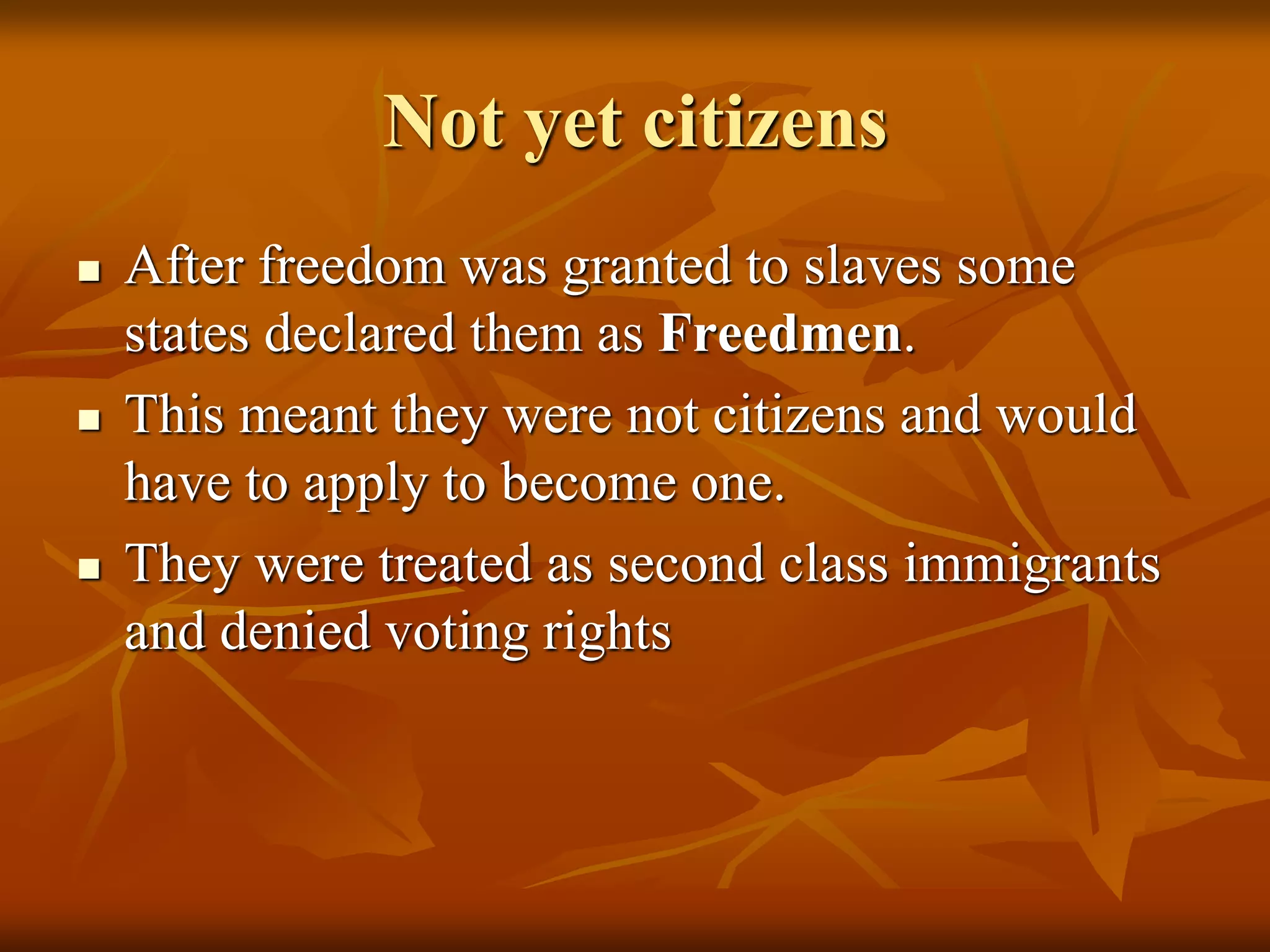 Not yet citizens
 After freedom was granted to slaves some
states declared them as Freedmen.
 This meant they were not citizens and would
have to apply to become one.
 They were treated as second class immigrants
and denied voting rights
 