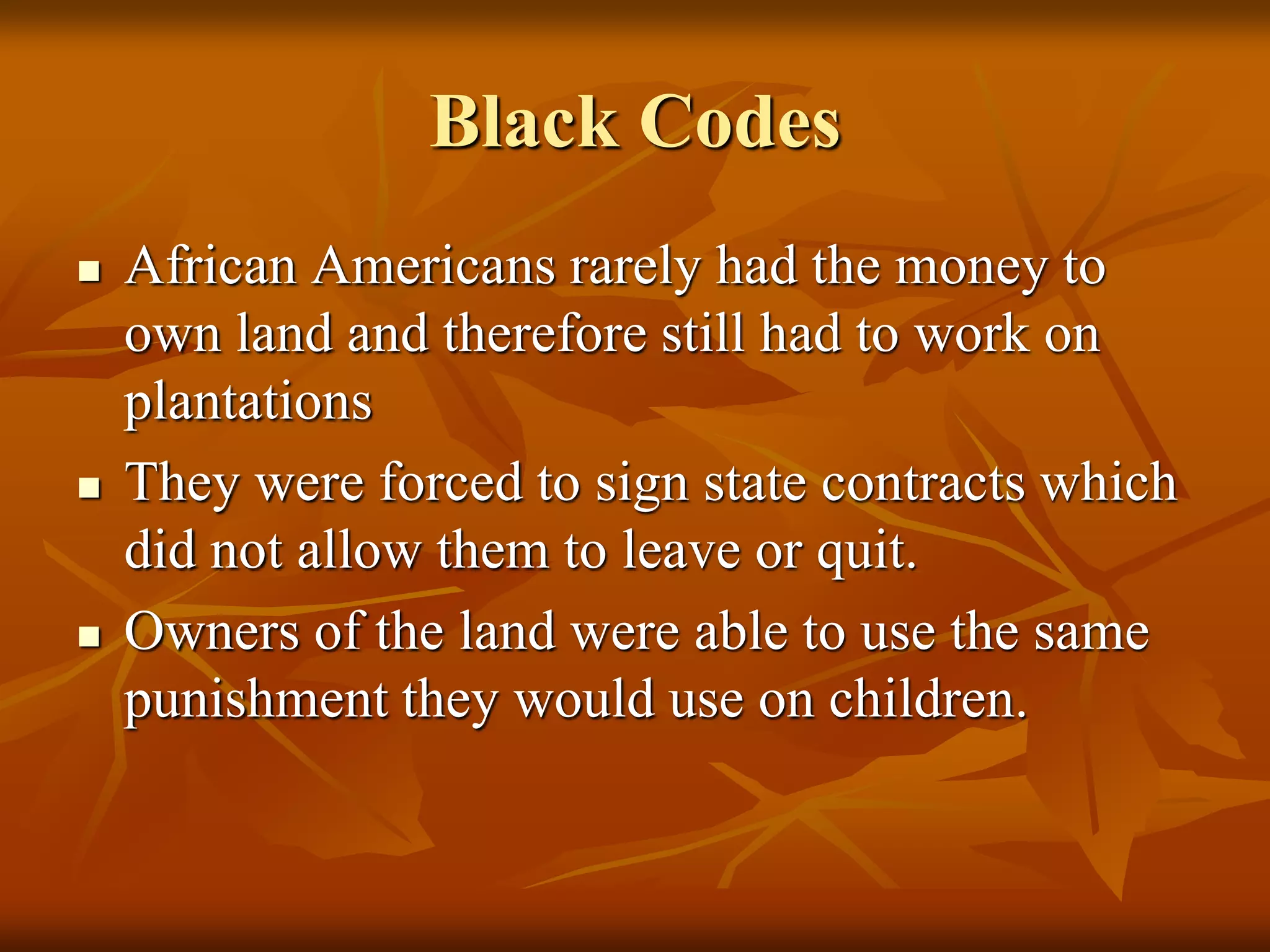 Black Codes
 African Americans rarely had the money to
own land and therefore still had to work on
plantations
 They were forced to sign state contracts which
did not allow them to leave or quit.
 Owners of the land were able to use the same
punishment they would use on children.
 