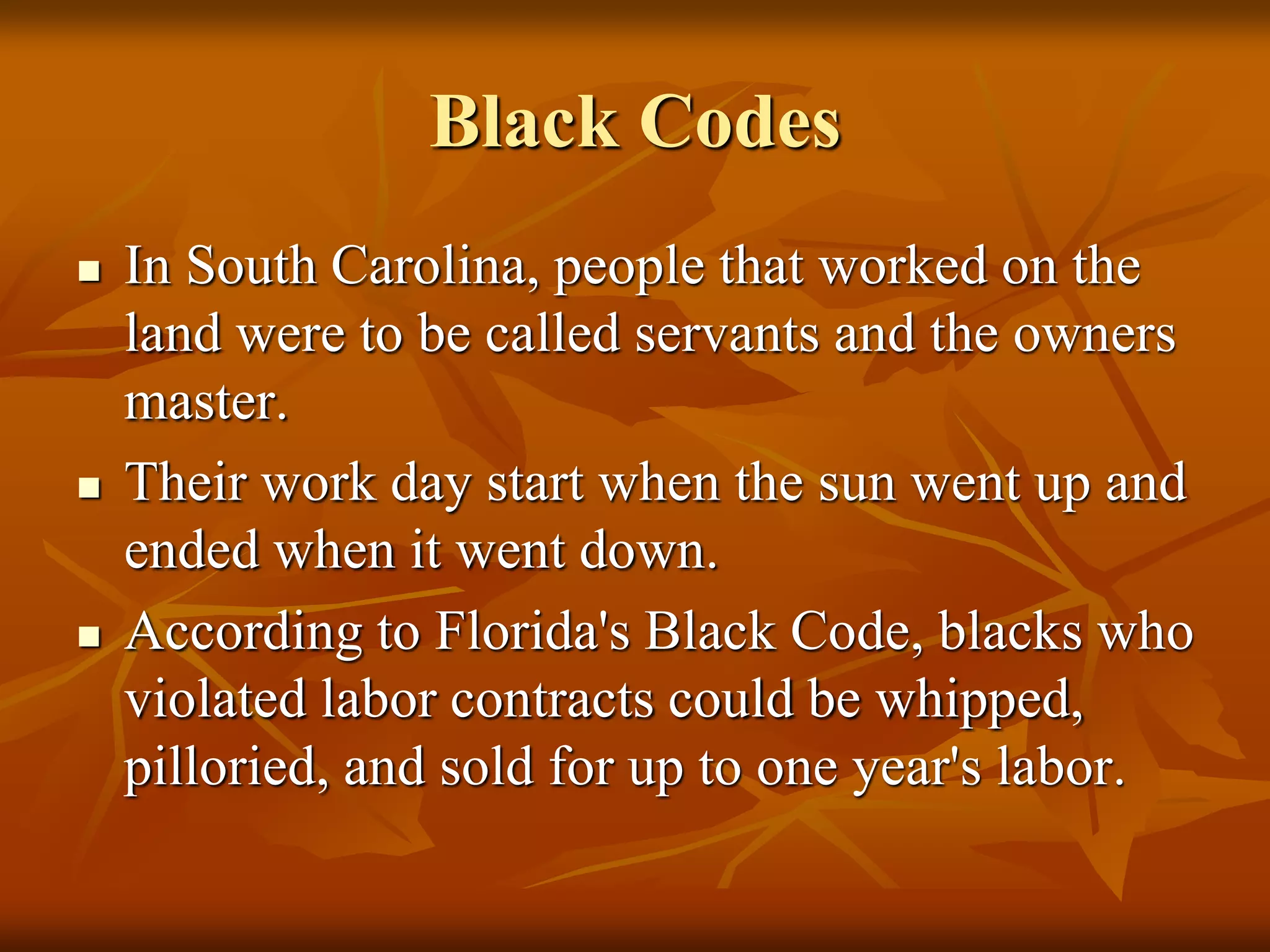Black Codes
 In South Carolina, people that worked on the
land were to be called servants and the owners
master.
 Their work day start when the sun went up and
ended when it went down.
 According to Florida's Black Code, blacks who
violated labor contracts could be whipped,
pilloried, and sold for up to one year's labor.
 
