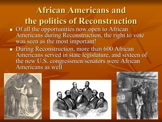 African Americans and
the politics of Reconstruction
 Of all the opportunities now open to African
Americans during Reconstruction, the right to vote
was seen as the most important!
 During Reconstruction, more than 600 African
Americans served in state legislature, and sixteen of
the new U.S. congressmen/senators were African
Americans as well
 