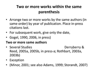 Two or more works within the same
parenthesis
• Arrange two or more works by the same authors (in
same order) by year of publication. Place in-press
citations last.
• For subsequent work, give only the date,
• Gogel, 1990, 2006, in press)
Two or more same authors
• Several Studies Derryberry &
Reed, 2005a, 2005b, in press-a; Rothbart, 2003a,
2003b)
• Exception
• (Minor, 2001; see also Adams, 1999; Storandt, 2007)
 