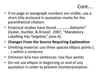 Cont….
• If no page or paragraph numbers are visible, use a
short title enclosed in quotation marks for the
parenthetical citation:
• Empirical studies have found……………behavior”
(Golan, Kuchler, & Krissof, 2007, “Mandatory
Labelling Has Targeted,” para.4).
• Changes From the Source Requiring Explanation
• Omitting material: use three spaced ellipsis points (.
. .) within a sentence
• Omission b/w two sentences: Use four points
• Do not use ellipsis in beginning or end of any
quotation in order to prevent misinterpretation.
 