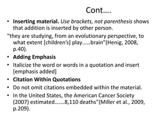 Cont….
• Inserting material. Use brackets, not parenthesis shows
that addition is inserted by other person.
“they are studying, from an evolutionary perspective, to
what extent [children’s] play……brain”(Henig, 2008,
p.40).
• Adding Emphasis
• Italicize the word or words in a quotation and insert
[emphasis added]
• Citation Within Quotations
• Do not omit citations embedded within the material.
• In the United States, the American Cancer Society
(2007) estimated…….8,110 deaths”(Miller et al., 2009,
p.209).
 