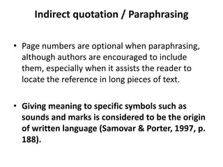 Indirect quotation / Paraphrasing
• Page numbers are optional when paraphrasing,
although authors are encouraged to include
them, especially when it assists the reader to
locate the reference in long pieces of text.
• Giving meaning to specific symbols such as
sounds and marks is considered to be the origin
of written language (Samovar & Porter, 1997, p.
188).
 