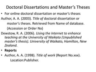 Doctoral Dissertations and Master’s Theses
• For online doctoral dissertation or master’s theses
Author, A. A. (2003). Title of doctoral dissertation or
master’s theses. Retrieved from Name of database.
(Accession or Order No)
Dewstow, R. A. (2006). Using the Internet to enhance
teaching at the University of Waikato (Unpublished
master’s thesis). University of Waikato, Hamilton, New
Zealand.
• Reports
• Author, A. A. (1998). Title of work (Report No.xxx).
Location:Publisher.
 