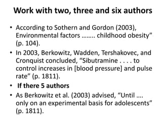 Work with two, three and six authors
• According to Sothern and Gordon (2003),
Environmental factors …….. childhood obesity”
(p. 104).
• In 2003, Berkowitz, Wadden, Tershakovec, and
Cronquist concluded, “Sibutramine . . . . to
control increases in [blood pressure] and pulse
rate” (p. 1811).
• If there 5 authors
• As Berkowitz et al. (2003) advised, “Until ….
only on an experimental basis for adolescents”
(p. 1811).
 