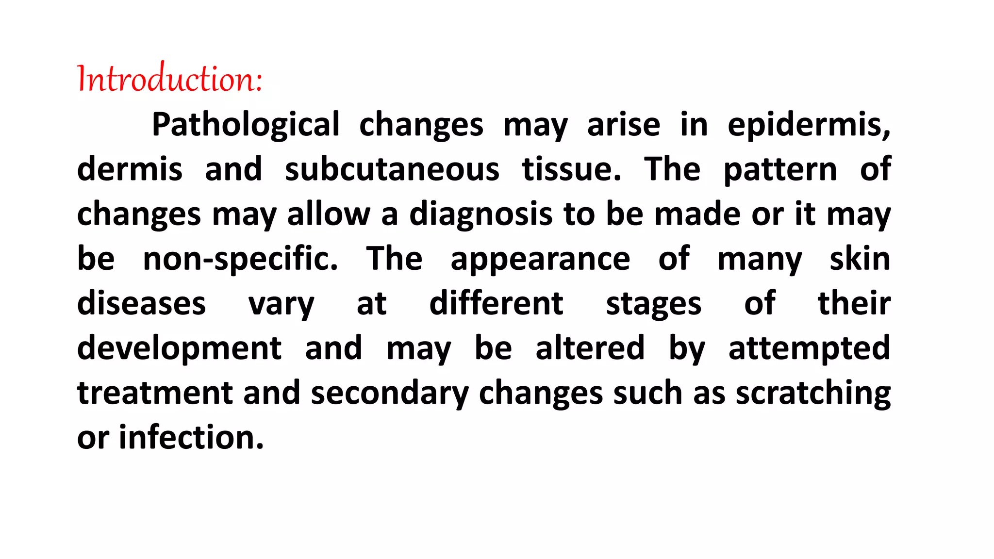 Introduction:
Pathological changes may arise in epidermis,
dermis and subcutaneous tissue. The pattern of
changes may allow a diagnosis to be made or it may
be non-specific. The appearance of many skin
diseases vary at different stages of their
development and may be altered by attempted
treatment and secondary changes such as scratching
or infection.
 