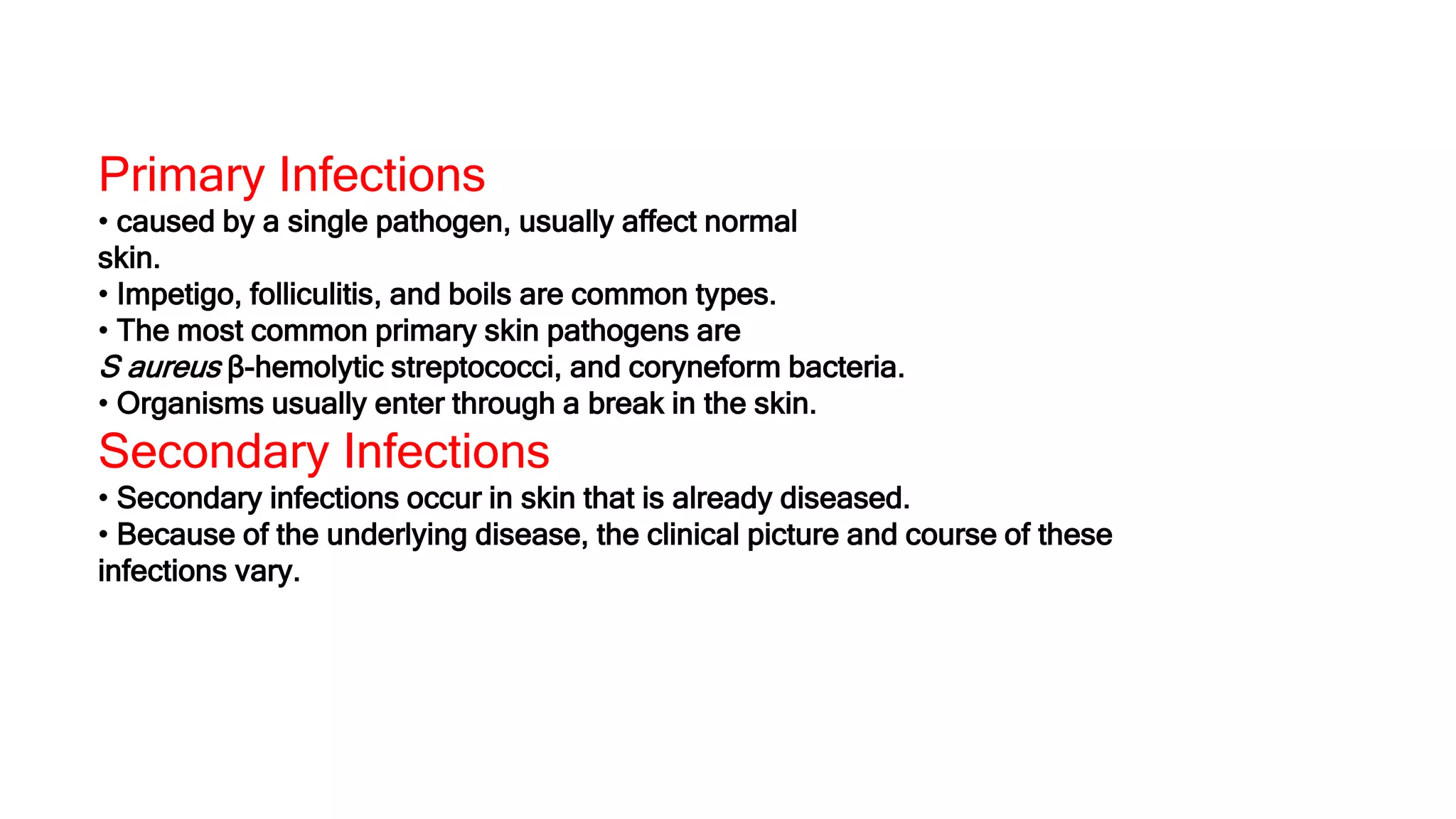 Primary Infections
• caused by a single pathogen, usually affect normal
skin.
• Impetigo, folliculitis, and boils are common types.
• The most common primary skin pathogens are
S aureus β-hemolytic streptococci, and coryneform bacteria.
• Organisms usually enter through a break in the skin.
Secondary Infections
• Secondary infections occur in skin that is already diseased.
• Because of the underlying disease, the clinical picture and course of these
infections vary.
 