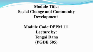 Module Title:
Social Change and Community
Development
Module Code:DPPM 111
Lecture by:
Tongai Dana
(PGDE 505)
 