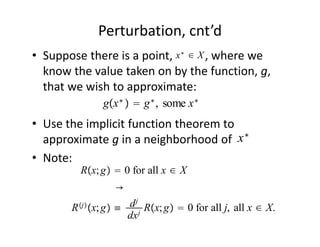 Perturbation, cnt’d
                            x∗ ∈ X
• Suppose there is a point,           , where we 
  know the value taken on by the function, g, 
  that we wish to approximate:
               gx ∗   g ∗ , some x ∗
• Use the implicit function theorem to 
  approximate g in a neighborhood of  x ∗
• Note:
          Rx; g  0 for all x ∈ X
                  →
         j
        R x; g ≡ d j Rx; g  0 for all j, all x ∈ X.
                   dx j
 