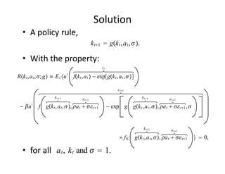 Solution
   • A policy rule,
                                             k t1  gk t , a t , .

   • With the property:
                                                  ct

Rk t , a t , ; g ≡ E t u ′ fk t , a t  − expgk t , a t , 

                                                            ct1

                     k t1           a t1                                 k t1           a t1

 − u ′     f gk t , a t , , a t   t1          − exp g gk t , a t , , a t   t1 , 


                                                                            k t1           a t1

                                                              fK      gk t , a t , , a t   t1     0,

   • for all   a t , k t and   1.
 