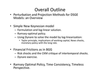 Overall Outline
• Perturbation and Projection Methods for DSGE 
  Models: an Overview

• Simple New Keynesian model
   – Formulation and log‐linear solution.
   – Ramsey‐optimal policy.
   – Using Dynare to solve the model by log‐linearization:
      • Taylor principle, implications of working capital, News shocks, 
        monetary policy with the long rate.

• Financial Frictions as in BGG
   – Risk shocks and the CKM critique of intertemporal shocks.
   – Dynare exercise.

• Ramsey Optimal Policy, Time Consistency, Timeless 
  Perspective.
 