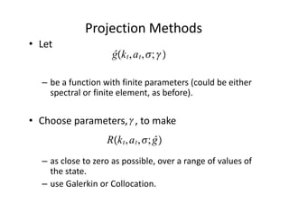 Projection Methods
• Let                     
                              ĝk t , a t , ; 

    – be a function with finite parameters (could be either 
      spectral or finite element, as before).

                    
• Choose parameters,   , to make
                             Rk t , a t , ; ĝ
    – as close to zero as possible, over a range of values of 
      the state.
    – use Galerkin or Collocation. 
 