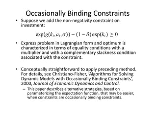 Occasionally Binding Constraints
• Suppose we add the non‐negativity constraint on 
  investment:
          expgk t , a t ,  − 1 −  expk t  ≥ 0
• Express problem in Lagrangian form and optimum is 
  characterized in terms of equality conditions with a 
  multiplier and with a complementary slackness condition 
  associated with the constraint.

• Conceptually straightforward to apply preceding method. 
  For details, see Christiano‐Fisher, ‘Algorithms for Solving 
  Dynamic Models with Occasionally Binding Constraints’, 
  2000, Journal of Economic Dynamics and Control.
   – This paper describes alternative strategies, based on 
     parameterizing the expectation function, that may be easier, 
     when constraints are occasionally binding constraints.
 