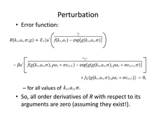Perturbation
    • Error function:
                                                 ct

Rk t , a t , ; g ≡ E t u ′ fk t , a t  − expgk t , a t , 


                                                       ct1

  − u ′ fgk t , a t , , a t   t1  − expggk t , a t , , a t   t1 , 

                                                       f K gk t , a t , , a t   t1   0,

                              k t , a t , .
         – for all values of                
    • So, all order derivatives of R with respect to its 
      arguments are zero (assuming they exist!).
 