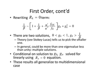 First Order, cont’d
             Rk  0
• Rewriting                term:
           1 − 1  1  u ′ f KK          gk  g2  0
                                             k
                       u ′′ f K

                            0  g k  1, g k  1
• There are two solutions,                                   
                                                            
   – Theory (see Stokey‐Lucas) tells us to pick the smaller 
     one. 
   – In general, could be more than one eigenvalue less 
     than unity: multiple solutions.
                                    gk ga
• Conditional on solution to     ,         solved for 
                  Ra  0
  linearly using                equation.
• These results all generalize to multidimensional 
  case
 