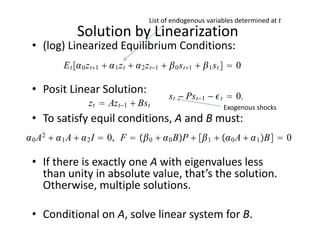 List of endogenous variables determined at t
              Solution by Linearization
 • (log) Linearized Equilibrium Conditions:
          E t  0 z t1   1 z t   2 z t−1   0 s t1   1 s t   0

 • Posit Linear Solution:
                                                s t − Ps t−1 −  t  0.
                   z t  Az t−1  Bs t                             Exogenous shocks
 • To satisfy equil conditions, A and B must:
 0 A2   1 A   2 I  0, F   0   0 BP   1   0 A   1 B  0

 • If there is exactly one A with eigenvalues less 
   than unity in absolute value, that’s the solution. 
   Otherwise, multiple solutions.

 • Conditional on A, solve linear system for B. 
 