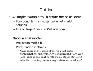 Outline
• A Simple Example to Illustrate the basic ideas.
  – Functional form characterization of model 
    solution.
  – Use of Projections and Perturbations.

• Neoclassical model.
  – Projection methods
  – Perturbation methods
     • Make sense of the proposition, ‘to a first order 
       approximation, can replace equilibrium conditions with 
       linear expansion about nonstochastic steady state and 
       solve the resulting system using certainty equivalence’ 
 