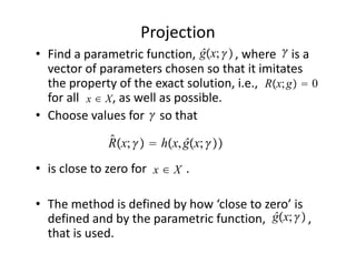 Projection
                                 ĝx;            
• Find a parametric function,             , where     is a 
  vector of parameters chosen so that it imitates 
                                               Rx; g  0
  the property of the exact solution, i.e.,                     
  for all x ∈ X , as well as possible. 
                       
• Choose values for     so that    
                 ̂
                 Rx;   hx, ĝx; 
                        x∈X
• is close to zero for             .

• The method is defined by how ‘close to zero’ is 
                                           ĝx; 
  defined and by the parametric function,              , 
  that is used.
 