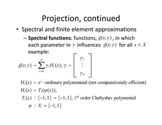 Projection, continued
• Spectral and finite element approximations
                                   ĝx; 
  – Spectral functions: functions,            , in which 
                                      ĝx;             x∈X
    each parameter in     influences              for all            
    example:     
             n                  1
ĝx;     ∑  i Hi x,      
            i0
                                n
 H i x  x i ~ordinary polynominal (not computationaly efficient)
 H i x  T i x,
 T i z : −1, 1 → −1, 1, i th order Chebyshev polynomial
      : X → −1, 1
 