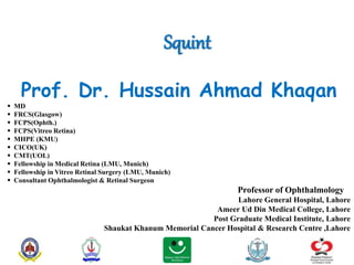 Squint
Prof. Dr. Hussain Ahmad Khaqan
 MD
 FRCS(Glasgow)
 FCPS(Ophth.)
 FCPS(Vitreo Retina)
 MHPE (KMU)
 CICO(UK)
 CMT(UOL)
 Fellowship in Medical Retina (LMU, Munich)
 Fellowship in Vitreo Retinal Surgery (LMU, Munich)
 Consultant Ophthalmologist & Retinal Surgeon
Professor of Ophthalmology
Lahore General Hospital, Lahore
Ameer Ud Din Medical College, Lahore
Post Graduate Medical Institute, Lahore
Shaukat Khanum Memorial Cancer Hospital & Research Centre ,Lahore
 