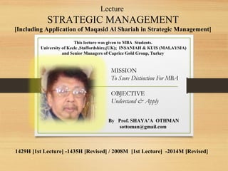 Lecture

STRATEGIC MANAGEMENT
[Including Application of Maqasid Al Shariah in Strategic Management]
This lecture was given to MBA Students.
University of Keele ,Staffordshire,(UK); INSANIAH & KUIS (MALAYSIA)
and Senior Managers of Caprice Gold Group, Turkey

MISSION
To Score Distinction For MBA
OBJECTIVE
Understand & Apply
By Prof. SHAYA’A OTHMAN
sottoman@gmail.com

1429H [1st Lecture] -1435H [Revised] / 2008M [1st Lecture] -2014M [Revised]

 