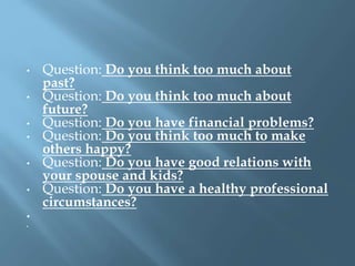 • Question: Do you think too much about
past?
• Question: Do you think too much about
future?
• Question: Do you have financial problems?
• Question: Do you think too much to make
others happy?
• Question: Do you have good relations with
your spouse and kids?
• Question: Do you have a healthy professional
circumstances?
•
•
 