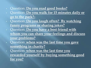• Question: Do you read good books?
• Question: Do you walk for 15 minutes daily or
go to the park?-
• Question: Do you laugh often? By watching
funny programs or sharing jokes?
• Question: Do you have a best friend with
whom you can share your feelings and discuss
your problems?
• Question: when was the last time you gave
something in charity?
• Question: when was the last time you
rewarded yourself by buying something good
for you?
 