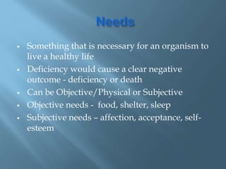  Something that is necessary for an organism to
live a healthy life
 Deficiency would cause a clear negative
outcome - deficiency or death
 Can be Objective/Physical or Subjective
 Objective needs - food, shelter, sleep
 Subjective needs – affection, acceptance, self-
esteem
 