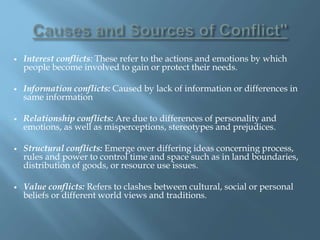  Interest conflicts: These refer to the actions and emotions by which
people become involved to gain or protect their needs.
 Information conflicts: Caused by lack of information or differences in
same information
 Relationship conflicts: Are due to differences of personality and
emotions, as well as misperceptions, stereotypes and prejudices.
 Structural conflicts: Emerge over differing ideas concerning process,
rules and power to control time and space such as in land boundaries,
distribution of goods, or resource use issues.
 Value conflicts: Refers to clashes between cultural, social or personal
beliefs or different world views and traditions.
 