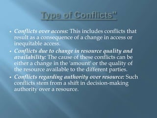  Conflicts over access: This includes conflicts that
result as a consequence of a change in access or
inequitable access.
 Conflicts due to change in resource quality and
availability: The cause of these conflicts can be
either a change in the 'amount' or the quality of
the resource available to the different parties.
 Conflicts regarding authority over resource: Such
conflicts stem from a shift in decision-making
authority over a resource.
 