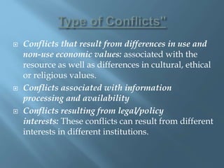  Conflicts that result from differences in use and
non-use economic values: associated with the
resource as well as differences in cultural, ethical
or religious values.
 Conflicts associated with information
processing and availability
 Conflicts resulting from legal/policy
interests: These conflicts can result from different
interests in different institutions.
 