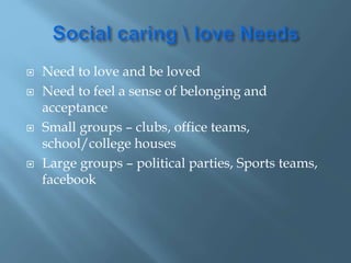  Need to love and be loved
 Need to feel a sense of belonging and
acceptance
 Small groups – clubs, office teams,
school/college houses
 Large groups – political parties, Sports teams,
facebook
 